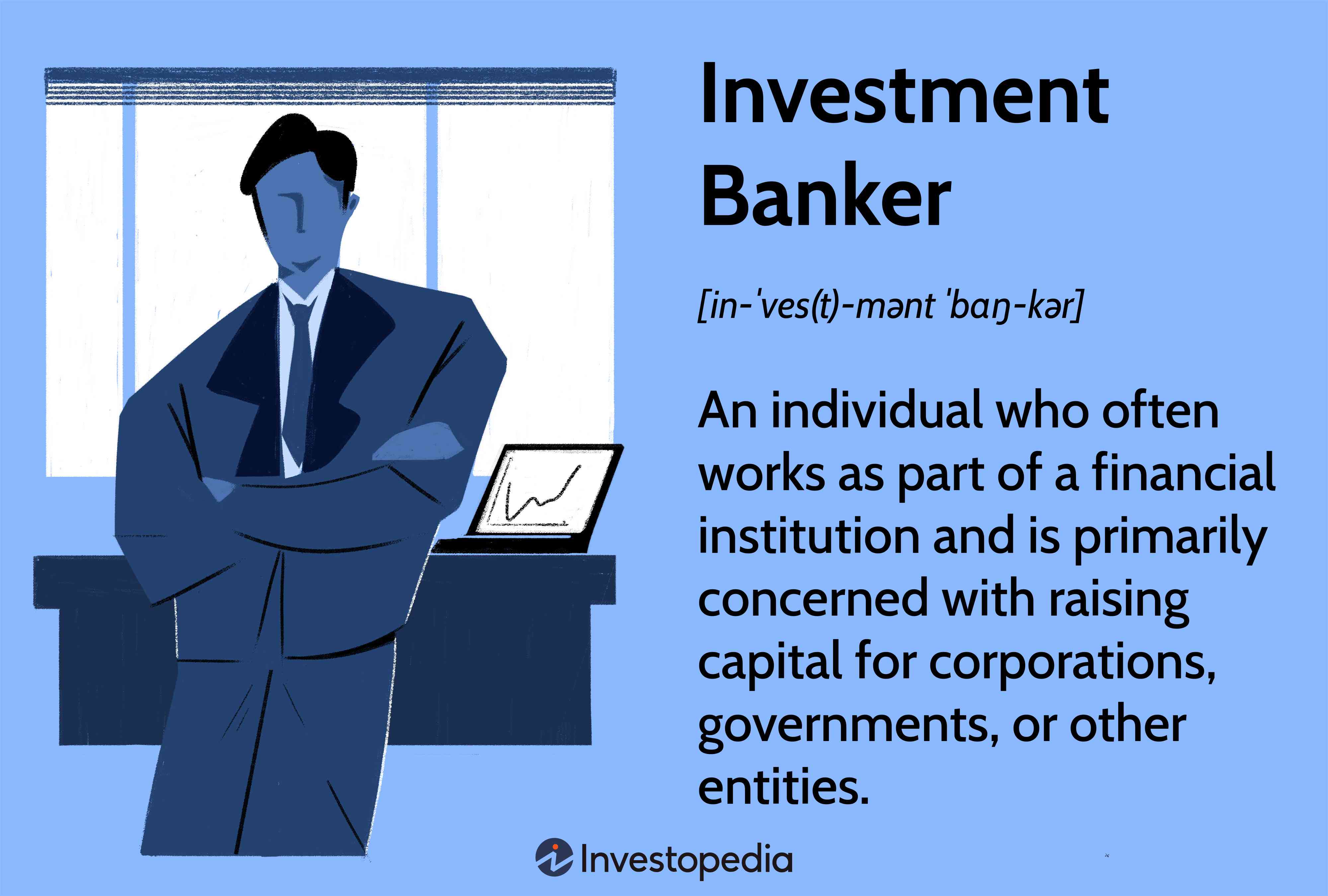 Investment Banker: An individual who often works as part of a financial institution and is primarily concerned with raising capital for corporations, governments, or other entities.